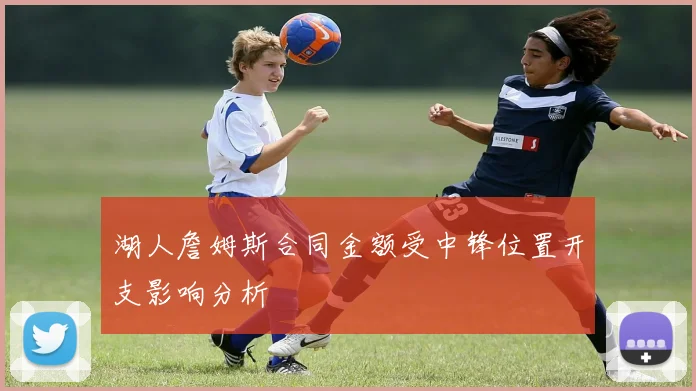 湖人詹姆斯合同金额受中锋位置开支影响分析