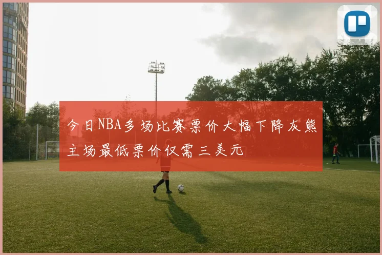 今日NBA多场比赛票价大幅下降灰熊主场最低票价仅需三美元