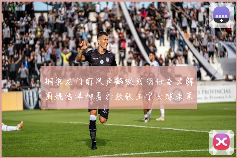铜梁龙门前风声鹤唳刘明仕奋力解围姚浩洋神勇扑救张玉宁头球未果