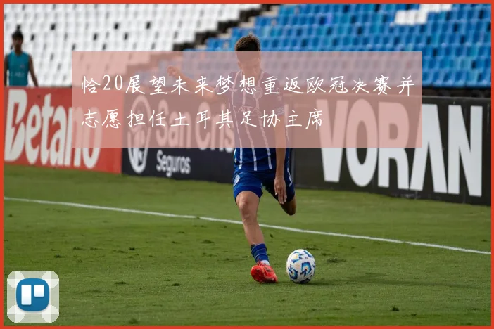恰20展望未来梦想重返欧冠决赛并志愿担任土耳其足协主席