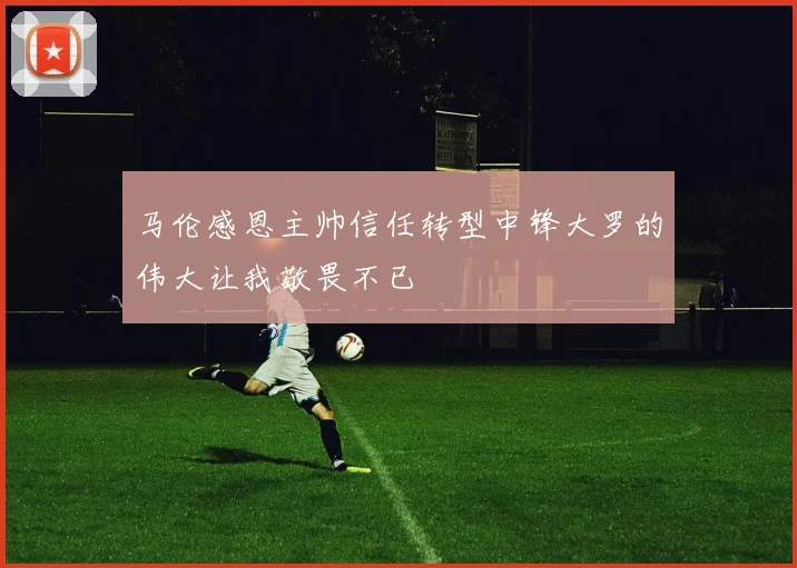 马伦感恩主帅信任转型中锋大罗的伟大让我敬畏不已