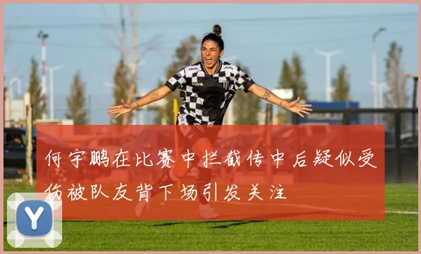 何宇鹏在比赛中拦截传中后疑似受伤被队友背下场引发关注