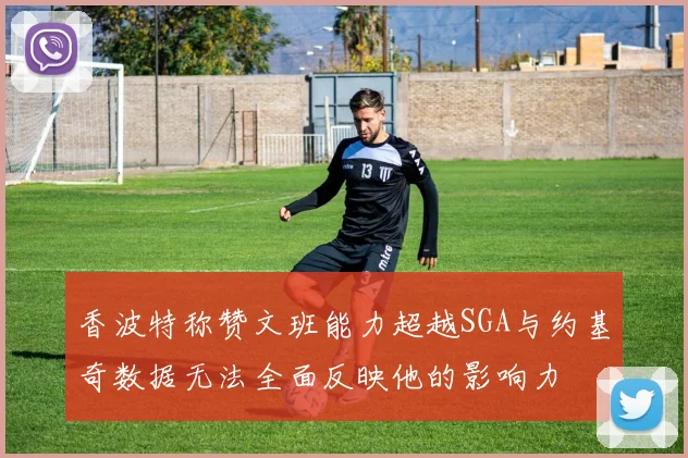 香波特称赞文班能力超越SGA与约基奇数据无法全面反映他的影响力