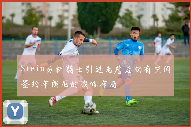 Stein分析骑士引进老詹后仍有空间签约布朗尼的战略布局