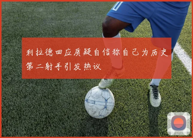 利拉德回应质疑自信称自己为历史第二射手引发热议