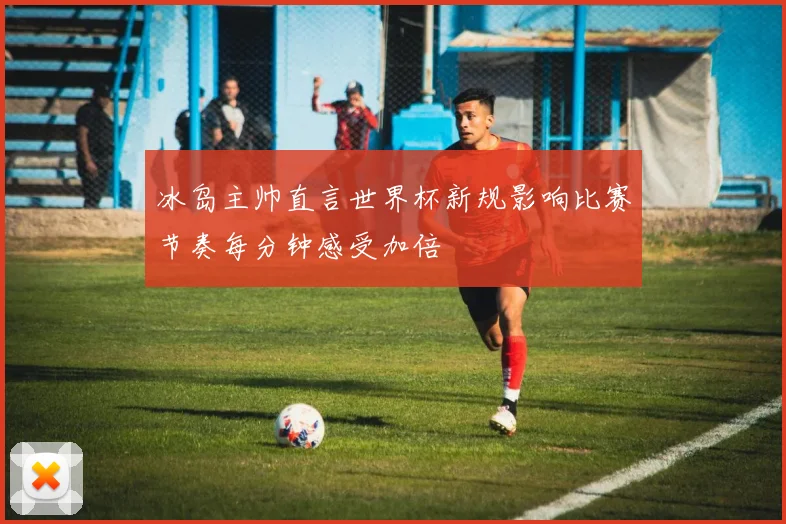 冰岛主帅直言世界杯新规影响比赛节奏每分钟感受加倍