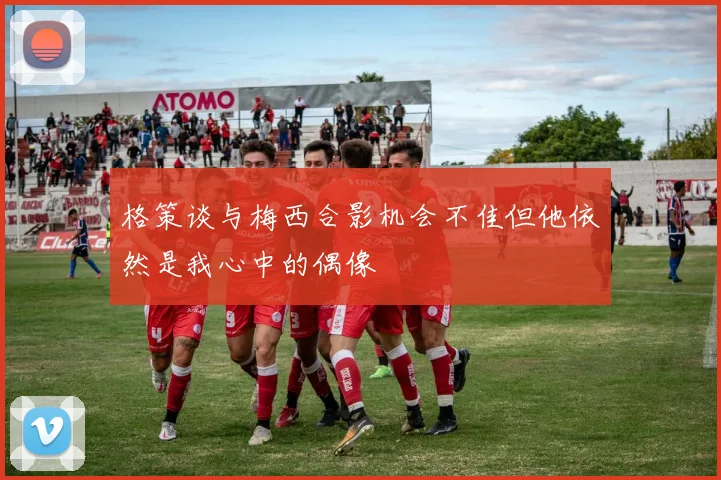 格策谈与梅西合影机会不佳但他依然是我心中的偶像