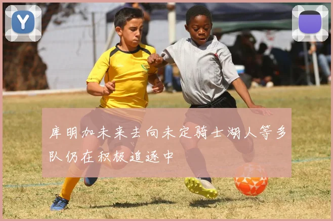 库明加未来去向未定骑士湖人等多队仍在积极追逐中