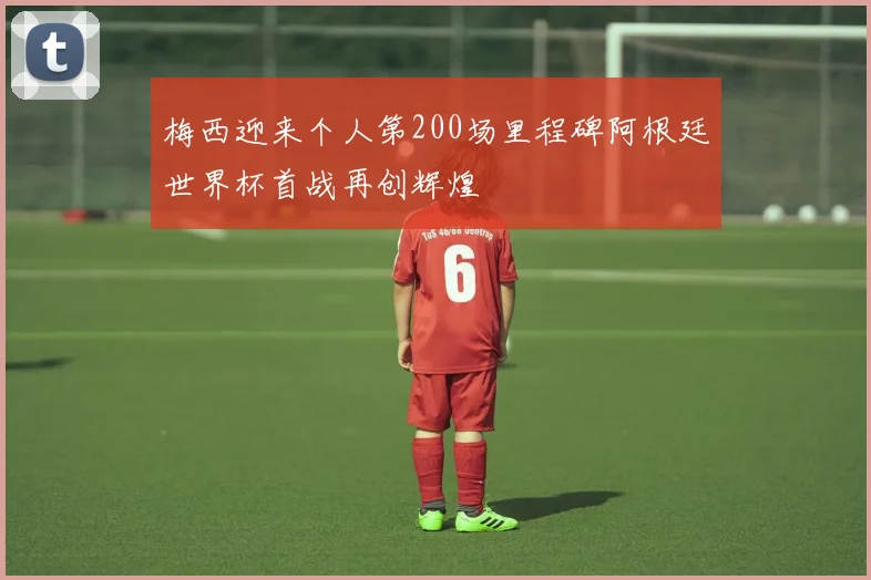 梅西迎来个人第200场里程碑阿根廷世界杯首战再创辉煌