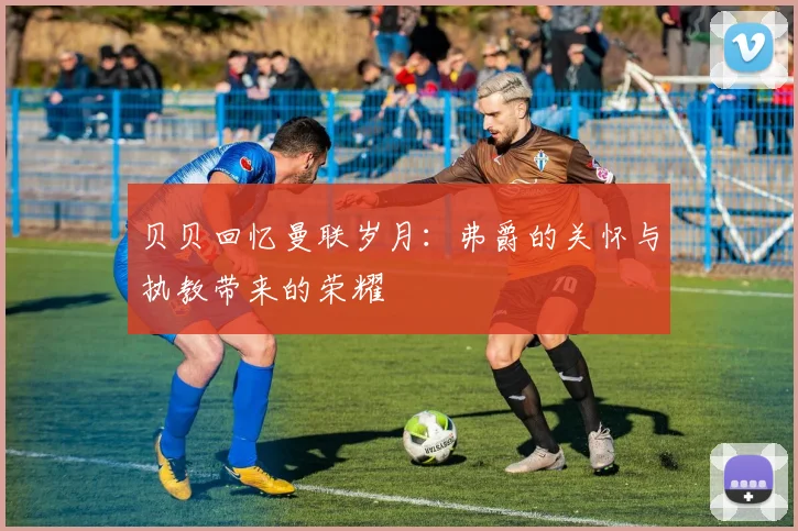 贝贝回忆曼联岁月：弗爵的关怀与执教带来的荣耀