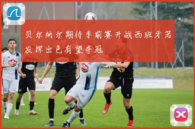 贝尔纳尔期待季前赛开战西班牙若发挥出色有望夺冠