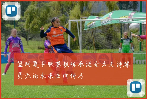 篮网夏季联赛教练承诺全力支持球员无论未来去向何方