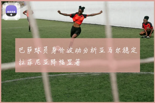 巴萨球员身价波动分析亚马尔稳定拉菲尼亚降幅显著