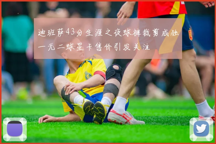 迪班萨43分生涯之夜球裤裁剪成独一无二球星卡售价引发关注