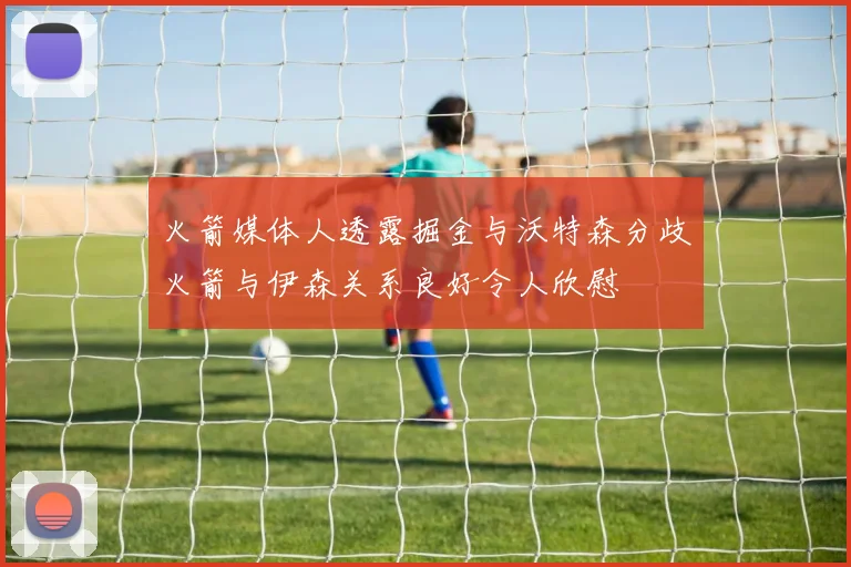 火箭媒体人透露掘金与沃特森分歧火箭与伊森关系良好令人欣慰