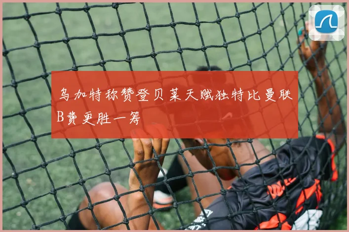 乌加特称赞登贝莱天赋独特比曼联B费更胜一筹