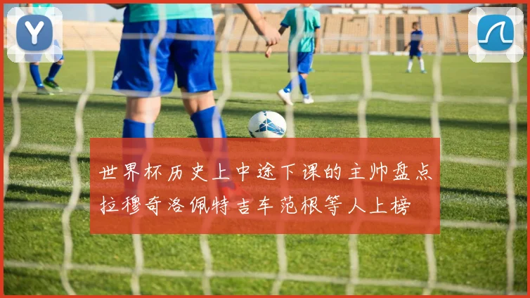 世界杯历史上中途下课的主帅盘点拉穆奇洛佩特吉车范根等人上榜