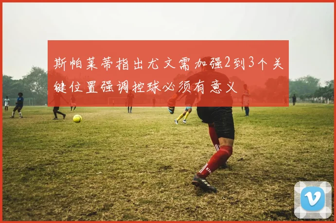 斯帕莱蒂指出尤文需加强2到3个关键位置强调控球必须有意义