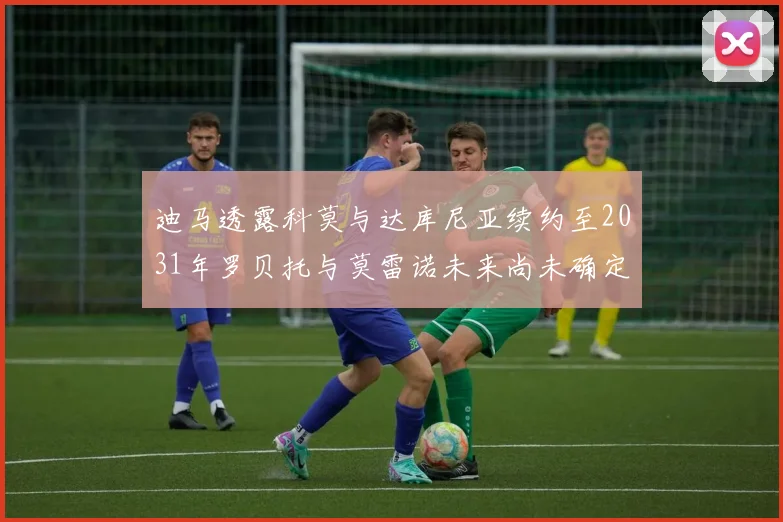 迪马透露科莫与达库尼亚续约至2031年罗贝托与莫雷诺未来尚未确定