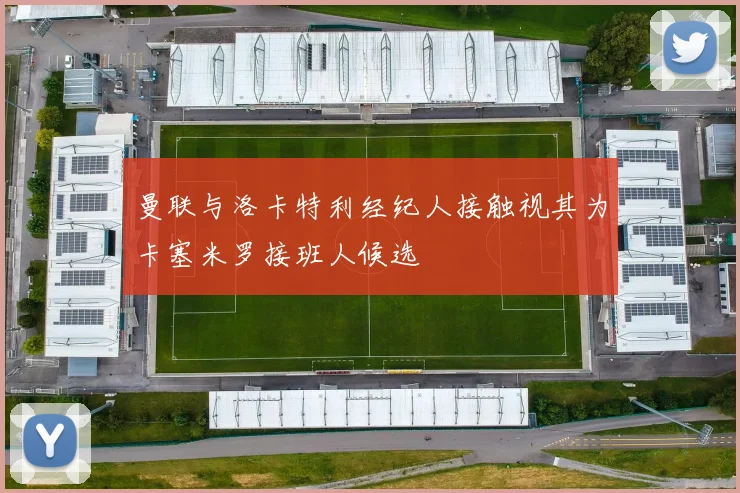 曼联与洛卡特利经纪人接触视其为卡塞米罗接班人候选