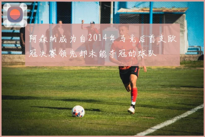 阿森纳成为自2014年马竞后首支欧冠决赛领先却未能夺冠的球队