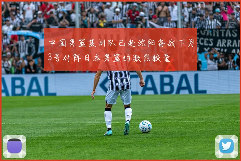 中国男篮集训队已赴沈阳备战下月3号对阵日本男篮的激烈较量