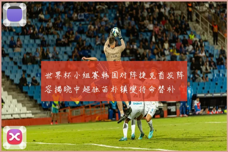 世界杯小组赛韩国对阵捷克首发阵容揭晓中超独苗朴镇燮待命替补