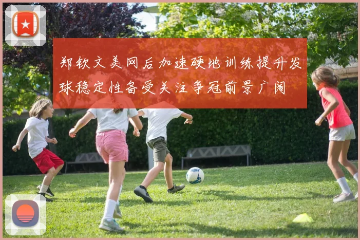 郑钦文美网后加速硬地训练提升发球稳定性备受关注争冠前景广阔