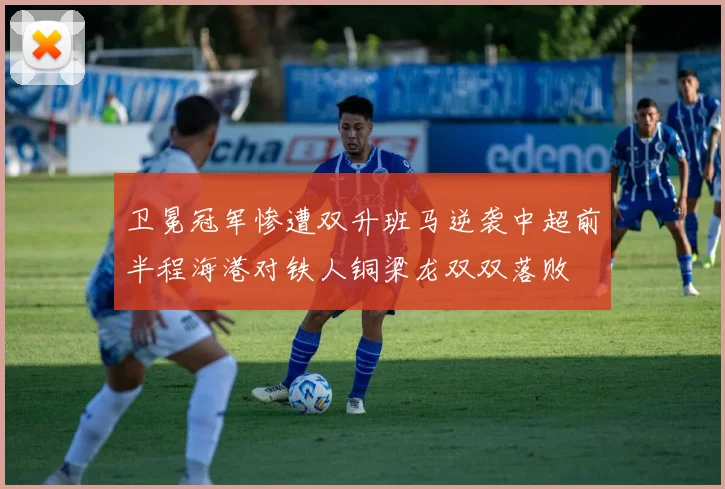 卫冕冠军惨遭双升班马逆袭中超前半程海港对铁人铜梁龙双双落败