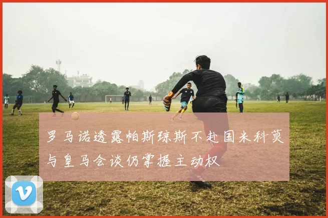 罗马诺透露帕斯琼斯不赴国米科莫与皇马会谈仍掌握主动权