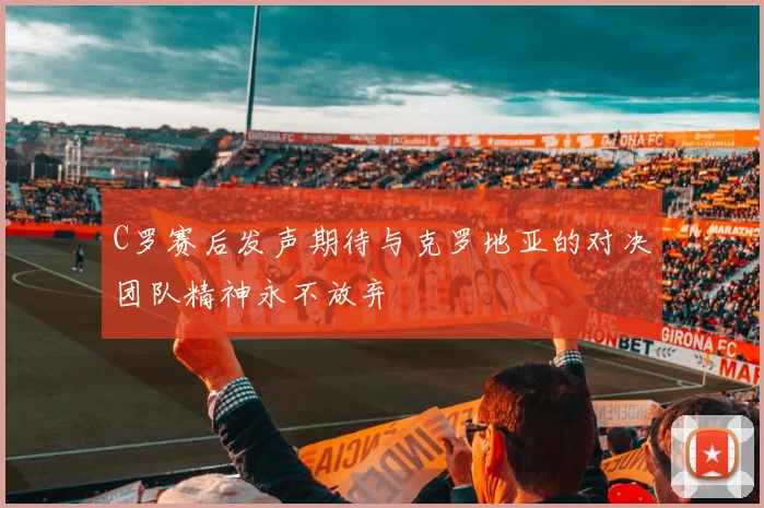 C罗赛后发声期待与克罗地亚的对决团队精神永不放弃