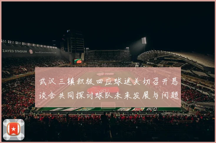 武汉三镇积极回应球迷关切召开恳谈会共同探讨球队未来发展与问题解决