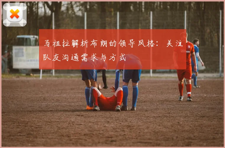 马祖拉解析布朗的领导风格：关注队友沟通需求与方式