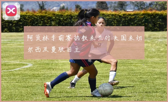阿莫林季前赛执教米兰对决国米切尔西及曼联旧主