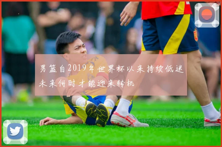 男篮自2019年世界杯以来持续低迷未来何时才能迎来转机
