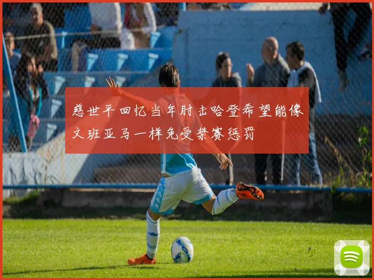 慈世平回忆当年肘击哈登希望能像文班亚马一样免受禁赛惩罚