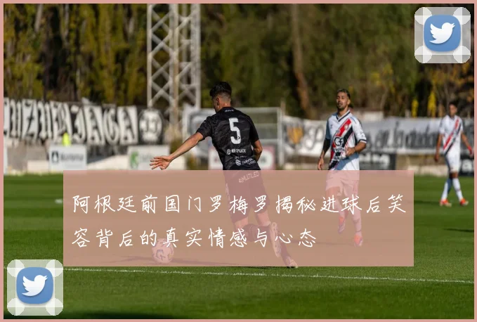 阿根廷前国门罗梅罗揭秘进球后笑容背后的真实情感与心态