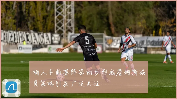 湖人季前赛阵容初步形成詹姆斯减负策略引发广泛关注