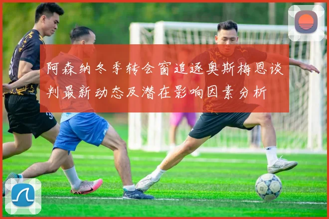 阿森纳冬季转会窗追逐奥斯梅恩谈判最新动态及潜在影响因素分析